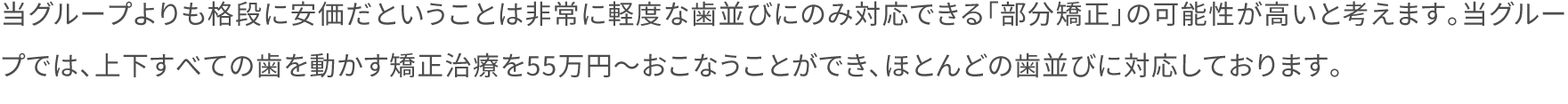 当グループよりも格段に安価だということは非常に軽度な歯並びにのみ対応できる「部分矯正」の可能性が高いと考えます。当グループでは、上下すべての歯を動かす矯正治療を55万円～おこなうことができ、ほとんどの歯並びに対応しております。