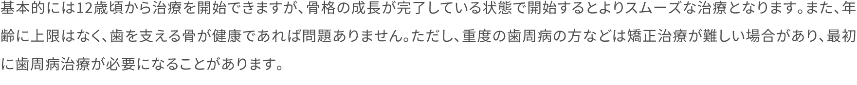 基本的には12歳頃から治療を開始できますが、骨格の成長が完了している状態で開始するとよりスムーズな治療となります。また、年齢に上限はなく、歯を支える骨が健康であれば問題ありません。ただし、重度の歯周病の方などは矯正治療が難しい場合があり、最初に歯周病治療が必要になることがあります。