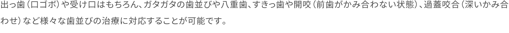 出っ歯（口ゴボ）や受け口はもちろん、ガタガタの歯並びや八重歯、すきっ歯や開咬（前歯がかみ合わない状態）、過蓋咬合（深いかみ合わせ）など様々な歯並びの治療に対応することが可能です。