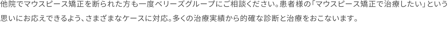 他院でマウスピース矯正を断られた方も一度ベリーズグループにご相談ください。患者様の「マウスピース矯正で治療したい」という思いにお応えできるよう、さまざまなケースに対応。多くの治療実績から的確な診断と治療をおこないます。