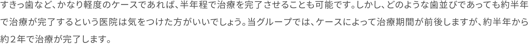 すきっ歯など、かなり軽度のケースであれば、半年程で治療を完了させることも可能です。しかし、どのような歯並びであっても約半年で治療が完了するという医院は気をつけた方がいいでしょう。当グループでは、ケースによって治療期間が前後しますが、約半年から約２年で治療が完了します。