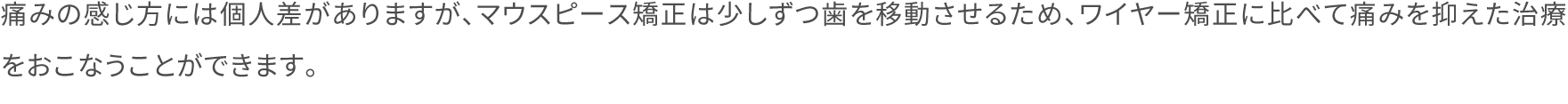 痛みの感じ方には個人差がありますが、マウスピース矯正は少しずつ歯を移動させるため、ワイヤー矯正に比べて痛みを抑えた治療をおこなうことができます。