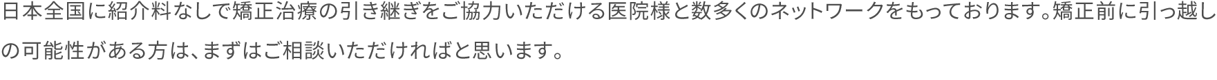 日本全国に紹介料なしで矯正治療の引き継ぎをご協力いただける医院様と数多くのネットワークをもっております。矯正前に引っ越しの可能性がある方は、まずはご相談いただければと思います。