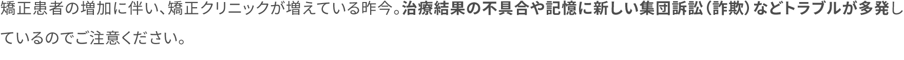 矯正患者の増加に伴い、矯正クリニックが増えている昨今。治療結果の不具合や記憶に新しい集団訴訟（詐欺）などトラブルが多発しているのでご注意ください。