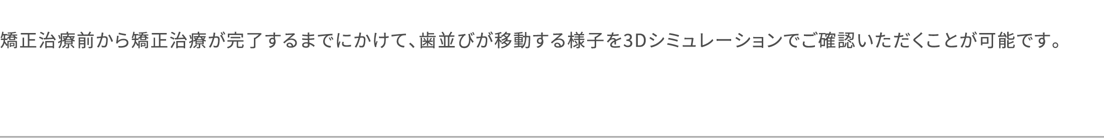 矯正治療前から矯正治療が完了するまでにかけて、歯並びが移動する様子を3Dシミュレーションでご確認いただくことが可能です。